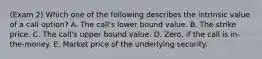 (Exam 2) Which one of the following describes the intrinsic value of a call option? A. The call's lower bound value. B. The strike price. C. The call's upper bound value. D. Zero, if the call is in-the-money. E. Market price of the underlying security.