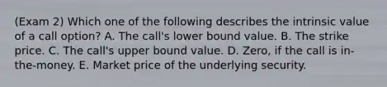 (Exam 2) Which one of the following describes the intrinsic value of a call option? A. The call's lower bound value. B. The strike price. C. The call's upper bound value. D. Zero, if the call is in-the-money. E. Market price of the underlying security.