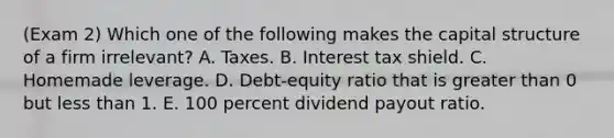 (Exam 2) Which one of the following makes the capital structure of a firm irrelevant? A. Taxes. B. Interest tax shield. C. Homemade leverage. D. Debt-equity ratio that is greater than 0 but less than 1. E. 100 percent dividend payout ratio.