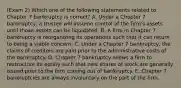 (Exam 2) Which one of the following statements related to Chapter 7 bankruptcy is correct? A. Under a Chapter 7 bankruptcy, a trustee will assume control of the firm's assets until those assets can be liquidated. B. A firm in Chapter 7 bankruptcy is reorganizing its operations such that it can return to being a viable concern. C. Under a Chapter 7 bankruptcy, the claims of creditors are paid prior to the administrative costs of the bankruptcy. D. Chapter 7 bankruptcy allows a firm to restructure its equity such that new shares of stock are generally issued prior to the firm coming out of bankruptcy. E. Chapter 7 bankruptcies are always involuntary on the part of the firm.