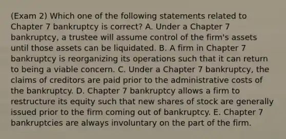 (Exam 2) Which one of the following statements related to Chapter 7 bankruptcy is correct? A. Under a Chapter 7 bankruptcy, a trustee will assume control of the firm's assets until those assets can be liquidated. B. A firm in Chapter 7 bankruptcy is reorganizing its operations such that it can return to being a viable concern. C. Under a Chapter 7 bankruptcy, the claims of creditors are paid prior to the administrative costs of the bankruptcy. D. Chapter 7 bankruptcy allows a firm to restructure its equity such that new shares of stock are generally issued prior to the firm coming out of bankruptcy. E. Chapter 7 bankruptcies are always involuntary on the part of the firm.