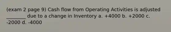 (exam 2 page 9) Cash flow from Operating Activities is adjusted ________ due to a change in Inventory a. +4000 b. +2000 c. -2000 d. -4000