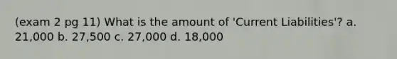 (exam 2 pg 11) What is the amount of 'Current Liabilities'? a. 21,000 b. 27,500 c. 27,000 d. 18,000