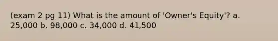 (exam 2 pg 11) What is the amount of 'Owner's Equity'? a. 25,000 b. 98,000 c. 34,000 d. 41,500