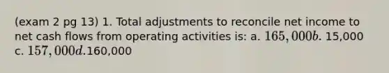 (exam 2 pg 13) 1. Total adjustments to reconcile net income to net cash flows from operating activities is: a. 165,000 b. 15,000 c. 157,000 d.160,000