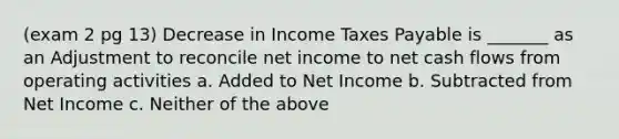 (exam 2 pg 13) Decrease in Income Taxes Payable is _______ as an Adjustment to reconcile net income to net cash flows from operating activities a. Added to Net Income b. Subtracted from Net Income c. Neither of the above