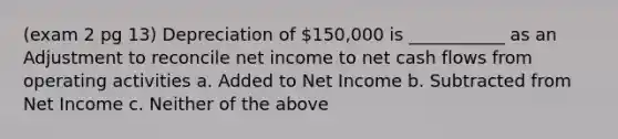 (exam 2 pg 13) Depreciation of 150,000 is ___________ as an Adjustment to reconcile net income to net cash flows from operating activities a. Added to Net Income b. Subtracted from Net Income c. Neither of the above