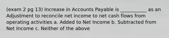 (exam 2 pg 13) Increase in <a href='https://www.questionai.com/knowledge/kWc3IVgYEK-accounts-payable' class='anchor-knowledge'>accounts payable</a> is ___________ as an Adjustment to reconcile net income to net cash flows from operating activities a. Added to Net Income b. Subtracted from Net Income c. Neither of the above