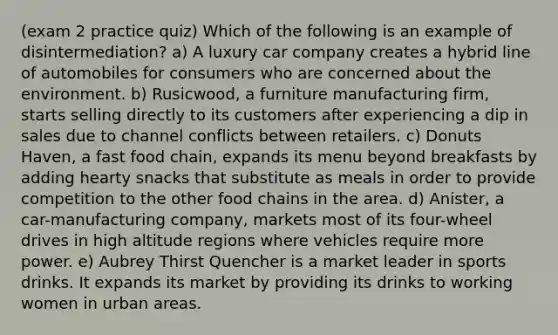 (exam 2 practice quiz) Which of the following is an example of disintermediation? a) A luxury car company creates a hybrid line of automobiles for consumers who are concerned about the environment. b) Rusicwood, a furniture manufacturing firm, starts selling directly to its customers after experiencing a dip in sales due to channel conflicts between retailers. c) Donuts Haven, a fast food chain, expands its menu beyond breakfasts by adding hearty snacks that substitute as meals in order to provide competition to the other food chains in the area. d) Anister, a car-manufacturing company, markets most of its four-wheel drives in high altitude regions where vehicles require more power. e) Aubrey Thirst Quencher is a market leader in sports drinks. It expands its market by providing its drinks to working women in urban areas.