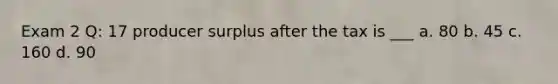 Exam 2 Q: 17 producer surplus after the tax is ___ a. 80 b. 45 c. 160 d. 90