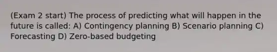 (Exam 2 start) The process of predicting what will happen in the future is called: A) Contingency planning B) Scenario planning C) Forecasting D) Zero-based budgeting