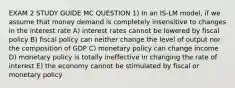 EXAM 2 STUDY GUIDE MC QUESTION 1) In an IS-LM model, if we assume that money demand is completely insensitive to changes in the interest rate A) interest rates cannot be lowered by fiscal policy B) fiscal policy can neither change the level of output nor the composition of GDP C) monetary policy can change income D) monetary policy is totally ineffective in changing the rate of interest E) the economy cannot be stimulated by fiscal or monetary policy