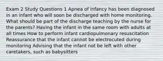 Exam 2 Study Questions 1 Apnea of infancy has been diagnosed in an infant who will soon be discharged with home monitoring. What should be part of the discharge teaching by the nurse for the parents? Having the infant in the same room with adults at all times How to perform infant cardiopulmonary resuscitation Reassurance that the infant cannot be electrocuted during monitoring Advising that the infant not be left with other caretakers, such as babysitters