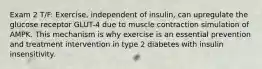 Exam 2 T/F: Exercise, independent of insulin, can upregulate the glucose receptor GLUT-4 due to muscle contraction simulation of AMPK. This mechanism is why exercise is an essential prevention and treatment intervention in type 2 diabetes with insulin insensitivity.