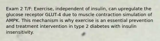 Exam 2 T/F: Exercise, independent of insulin, can upregulate the glucose receptor GLUT-4 due to muscle contraction simulation of AMPK. This mechanism is why exercise is an essential prevention and treatment intervention in type 2 diabetes with insulin insensitivity.