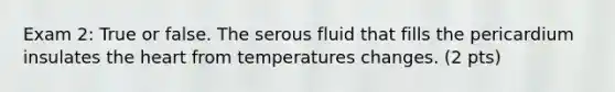 Exam 2: True or false. The serous fluid that fills the pericardium insulates the heart from temperatures changes. (2 pts)