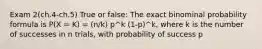 Exam 2(ch.4-ch.5) True or false: The exact binominal probability formula is P(X = K) = (n/k) p^k (1-p)^k, where k is the number of successes in n trials, with probability of success p