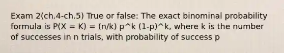 Exam 2(ch.4-ch.5) True or false: The exact binominal probability formula is P(X = K) = (n/k) p^k (1-p)^k, where k is the number of successes in n trials, with probability of success p