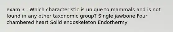 exam 3 - Which characteristic is unique to mammals and is not found in any other taxonomic group? Single jawbone Four chambered heart Solid endoskeleton Endothermy