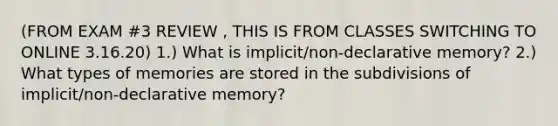 (FROM EXAM #3 REVIEW , THIS IS FROM CLASSES SWITCHING TO ONLINE 3.16.20) 1.) What is implicit/non-declarative memory? 2.) What types of memories are stored in the subdivisions of implicit/non-declarative memory?