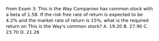 From Exam 3: This is the Way Companies has common stock with a beta of 1.58. If the risk free rate of return is expected to be 4.2% and the market rate of return is 15%, what is the required return on This is the Way's common stock? A. 19.20 B. 27.90 C. 23.70 D. 21.26