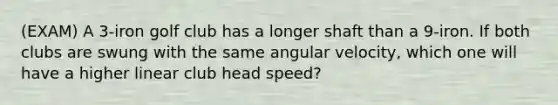 (EXAM) A 3-iron golf club has a longer shaft than a 9-iron. If both clubs are swung with the same angular velocity, which one will have a higher linear club head speed?