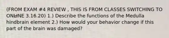 (FROM EXAM #4 REVIEW , THIS IS FROM CLASSES SWITCHING TO ONLINE 3.16.20) 1.) Describe the functions of the Medulla hindbrain element 2.) How would your behavior change if this part of the brain was damaged?