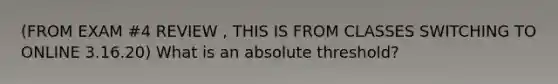 (FROM EXAM #4 REVIEW , THIS IS FROM CLASSES SWITCHING TO ONLINE 3.16.20) What is an absolute threshold?