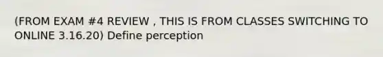 (FROM EXAM #4 REVIEW , THIS IS FROM CLASSES SWITCHING TO ONLINE 3.16.20) Define perception