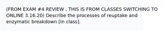 (FROM EXAM #4 REVIEW , THIS IS FROM CLASSES SWITCHING TO ONLINE 3.16.20) Describe the processes of reuptake and enzymatic breakdown [In class].