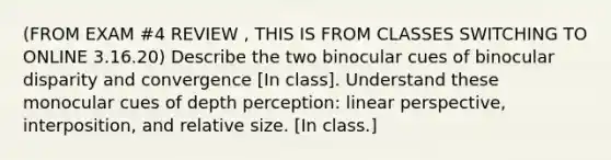 (FROM EXAM #4 REVIEW , THIS IS FROM CLASSES SWITCHING TO ONLINE 3.16.20) Describe the two binocular cues of binocular disparity and convergence [In class]. Understand these monocular cues of depth perception: linear perspective, interposition, and relative size. [In class.]