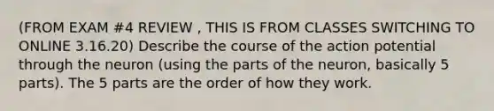 (FROM EXAM #4 REVIEW , THIS IS FROM CLASSES SWITCHING TO ONLINE 3.16.20) Describe the course of the action potential through the neuron (using the parts of the neuron, basically 5 parts). The 5 parts are the order of how they work.