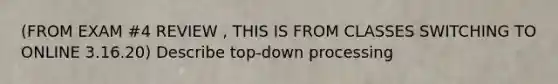 (FROM EXAM #4 REVIEW , THIS IS FROM CLASSES SWITCHING TO ONLINE 3.16.20) Describe top-down processing