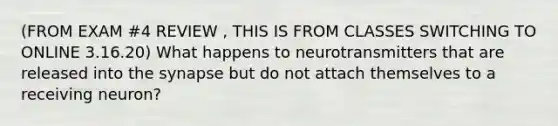 (FROM EXAM #4 REVIEW , THIS IS FROM CLASSES SWITCHING TO ONLINE 3.16.20) What happens to neurotransmitters that are released into the synapse but do not attach themselves to a receiving neuron?