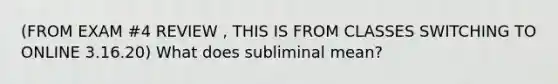 (FROM EXAM #4 REVIEW , THIS IS FROM CLASSES SWITCHING TO ONLINE 3.16.20) What does subliminal mean?