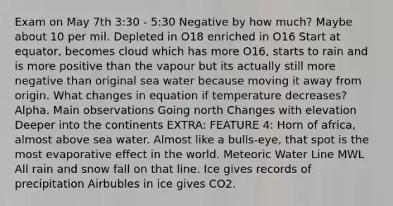 Exam on May 7th 3:30 - 5:30 Negative by how much? Maybe about 10 per mil. Depleted in O18 enriched in O16 Start at equator, becomes cloud which has more O16, starts to rain and is more positive than the vapour but its actually still more negative than original sea water because moving it away from origin. What changes in equation if temperature decreases? Alpha. Main observations Going north Changes with elevation Deeper into the continents EXTRA: FEATURE 4: Horn of africa, almost above sea water. Almost like a bulls-eye, that spot is the most evaporative effect in the world. Meteoric Water Line MWL All rain and snow fall on that line. Ice gives records of precipitation Airbubles in ice gives CO2.