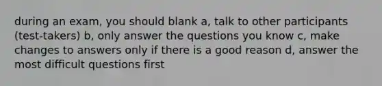 during an exam, you should blank a, talk to other participants (test-takers) b, only answer the questions you know c, make changes to answers only if there is a good reason d, answer the most difficult questions first