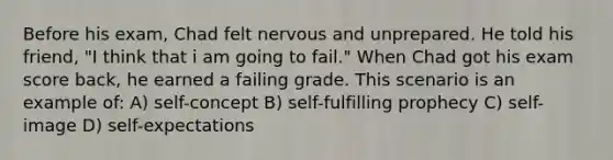 Before his exam, Chad felt nervous and unprepared. He told his friend, "I think that i am going to fail." When Chad got his exam score back, he earned a failing grade. This scenario is an example of: A) self-concept B) self-fulfilling prophecy C) self-image D) self-expectations