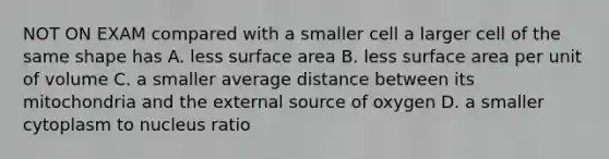 NOT ON EXAM compared with a smaller cell a larger cell of the same shape has A. less surface area B. less surface area per unit of volume C. a smaller average distance between its mitochondria and the external source of oxygen D. a smaller cytoplasm to nucleus ratio