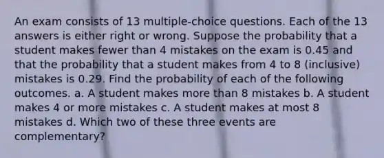 An exam consists of 13 ​multiple-choice questions. Each of the 13 answers is either right or wrong. Suppose the probability that a student makes fewer than 4 mistakes on the exam is 0.45 and that the probability that a student makes from 4 to 8 ​(inclusive) mistakes is 0.29. Find the probability of each of the following outcomes. a. A student makes more than 8 mistakes b. A student makes 4 or more mistakes c. A student makes at most 8 mistakes d. Which two of these three events are​ complementary?