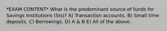 *EXAM CONTENT* What is the predominant source of funds for Savings Institutions (SIs)? A) Transaction accounts. B) Small time deposits. C) Borrowings. D) A & B E) All of the above.