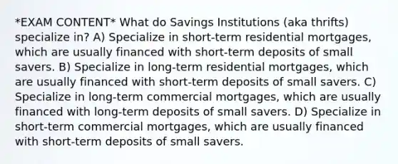 *EXAM CONTENT* What do Savings Institutions (aka thrifts) specialize in? A) Specialize in short-term residential mortgages, which are usually financed with short-term deposits of small savers. B) Specialize in long-term residential mortgages, which are usually financed with short-term deposits of small savers. C) Specialize in long-term commercial mortgages, which are usually financed with long-term deposits of small savers. D) Specialize in short-term commercial mortgages, which are usually financed with short-term deposits of small savers.