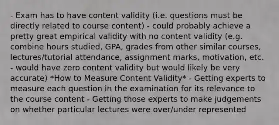 - Exam has to have content validity (i.e. questions must be directly related to course content) - could probably achieve a pretty great empirical validity with no content validity (e.g. combine hours studied, GPA, grades from other similar courses, lectures/tutorial attendance, assignment marks, motivation, etc. - would have zero content validity but would likely be very accurate) *How to Measure Content Validity* - Getting experts to measure each question in the examination for its relevance to the course content - Getting those experts to make judgements on whether particular lectures were over/under represented