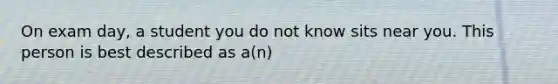 On exam day, a student you do not know sits near you. This person is best described as a(n)