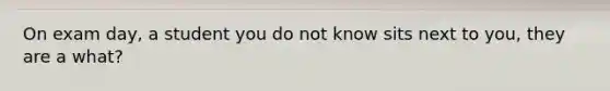 On exam day, a student you do not know sits next to you, they are a what?