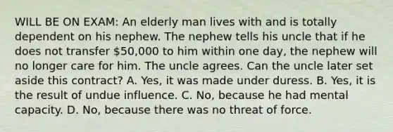 WILL BE ON EXAM: An elderly man lives with and is totally dependent on his nephew. The nephew tells his uncle that if he does not transfer 50,000 to him within one day, the nephew will no longer care for him. The uncle agrees. Can the uncle later set aside this contract? A. Yes, it was made under duress. B. Yes, it is the result of undue influence. C. No, because he had mental capacity. D. No, because there was no threat of force.