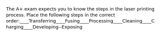 The A+ exam expects you to know the steps in the laser printing process. Place the following steps in the correct order:____Transferring____Fusing____Processing____Cleaning____Charging____Developing--Exposing