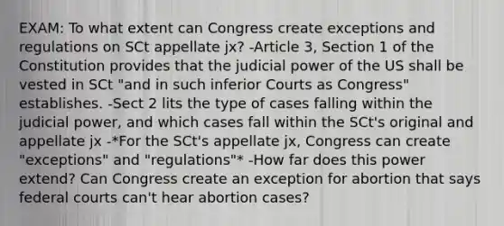 EXAM: To what extent can Congress create exceptions and regulations on SCt appellate jx? -Article 3, Section 1 of the Constitution provides that the judicial power of the US shall be vested in SCt "and in such inferior Courts as Congress" establishes. -Sect 2 lits the type of cases falling within the judicial power, and which cases fall within the SCt's original and appellate jx -*For the SCt's appellate jx, Congress can create "exceptions" and "regulations"* -How far does this power extend? Can Congress create an exception for abortion that says federal courts can't hear abortion cases?