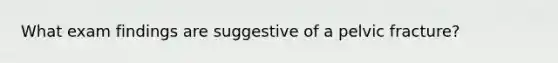 What exam findings are suggestive of a pelvic fracture?