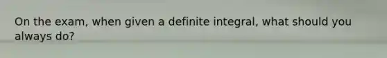 On the exam, when given a definite integral, what should you always do?